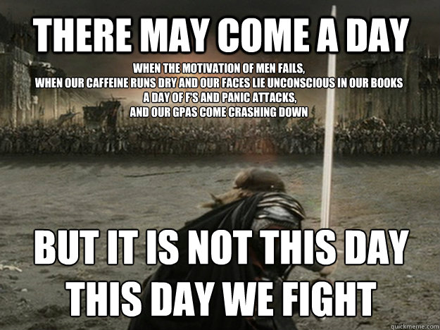 There may come a day when the motivation of men fails, 
when our caffeine runs dry and our faces lie unconscious in our books
 a day of f's and panic attacks, 
and our gpas come crashing down but it is not this day
this day we fight  