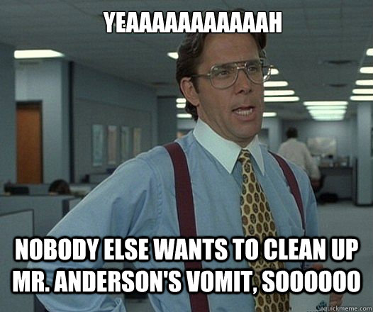 YEAAAAAAAAAAAH nobody else wants to clean up Mr. Anderson's vomit, soooooo  Lumbergh