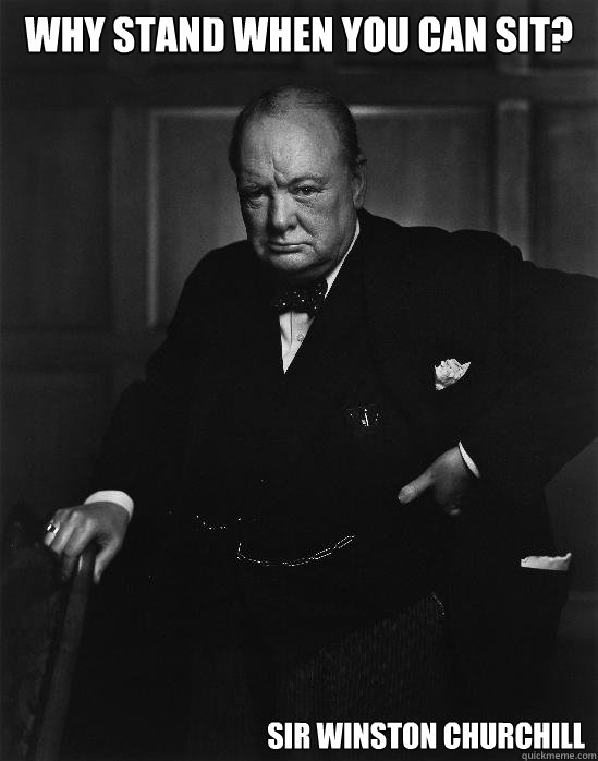 Why stand when you can sit? Sir Winston Churchill  