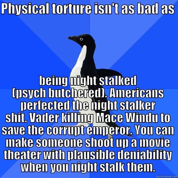 for the record penguin - PHYSICAL TORTURE ISN'T AS BAD AS  BEING NIGHT STALKED (PSYCH BUTCHERED). AMERICANS PERFECTED THE NIGHT STALKER SHIT. VADER KILLING MACE WINDU TO SAVE THE CORRUPT EMPEROR. YOU CAN MAKE SOMEONE SHOOT UP A MOVIE THEATER WITH PLAUSIBLE DENIABILITY WHEN YOU NIGHT STALK THEM. Socially Awkward Penguin