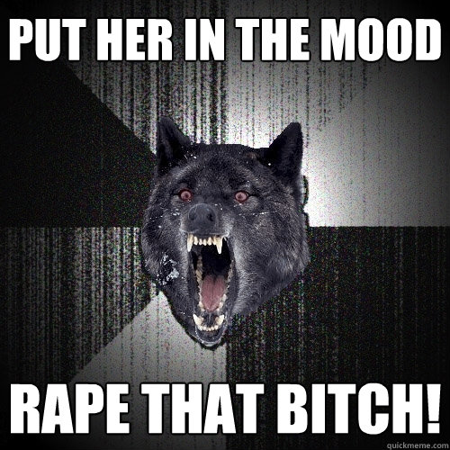 put her in the mood rape that bitch!  Insanity Wolf