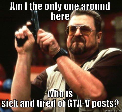 AM I THE ONLY ONE AROUND HERE WHO IS SICK AND TIRED OF GTA-V POSTS? Am I The Only One Around Here