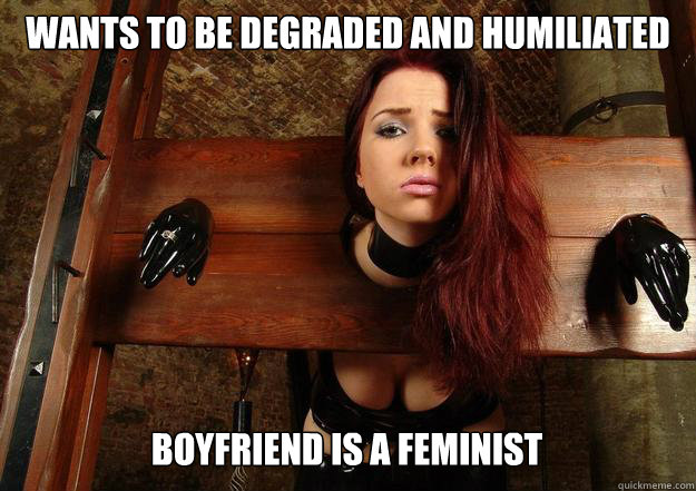 wants to be degraded and humiliated Boyfriend is a feminist - wants to be degraded and humiliated Boyfriend is a feminist  First World BDSM Problems