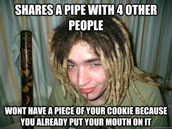 Shares a pipe with 4 other people wont have a piece of your cookie because you already put your mouth on it  