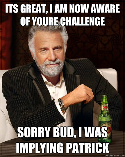Its great, I am now aware of youre challenge  Sorry bud, I was implying Patrick   The Most Interesting Man In The World