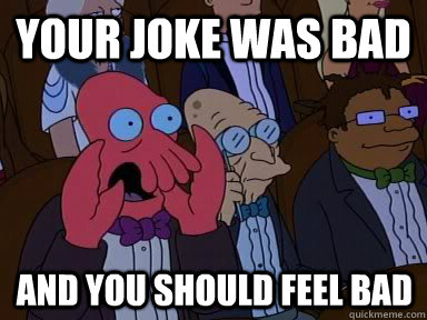 Your joke was bad And you should feel bad  X is bad and you should feel bad