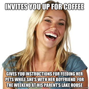 Invites you up for coffee gives you instructions for feeding her pets while she's with her Boyfriend  for the weekend at his parent's lake house  Friendzone Fiona