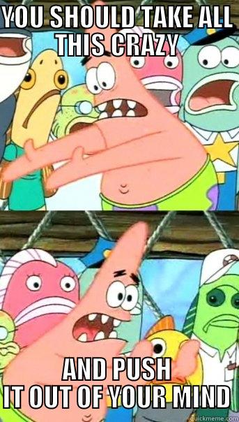 YOU SHOULD TAKE ALL THIS CRAZY AND PUSH IT OUT OF YOUR MIND Push it somewhere else Patrick