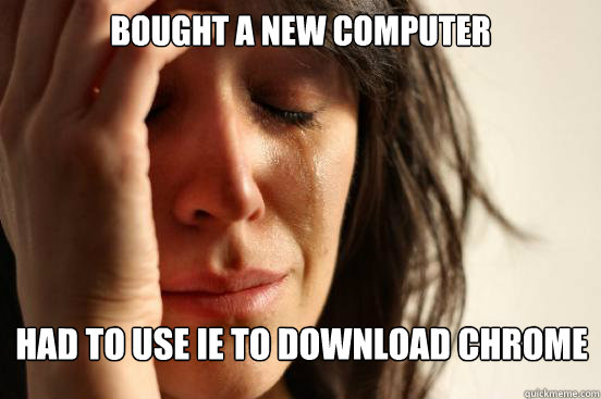 Bought a new computer Had to use IE to download chrome  First World Problems
