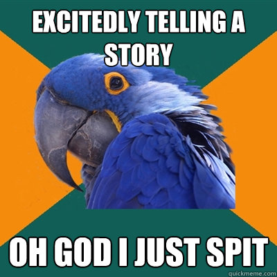 Excitedly telling a story OH GOD I JUST SPIT  Paranoid Parrot