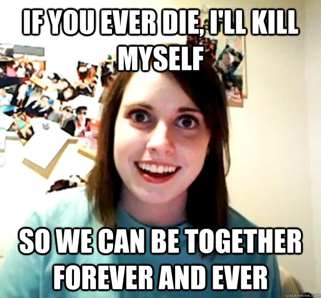 If you ever die, I'll kill myself So we can be together forever and ever  Overly Attached Girlfriend