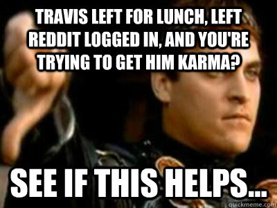 Travis left for lunch, left Reddit logged in, and you're trying to get him karma? See if this helps...  Downvoting Roman