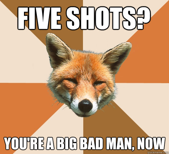 five shots? you're a big bad man, now  Condescending Fox