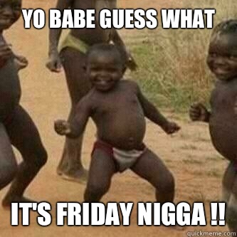 Yo babe guess what 
 It's Friday Nigga !!  Its friday niggas