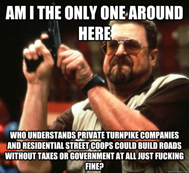 am I the only one around here Who understands private turnpike companies and residential street coops could build roads without taxes or government at all just fucking fine?  Angry Walter
