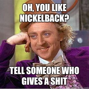 Oh, You like nickelback? Tell Someone who gives a shit  Psychotic Willy Wonka