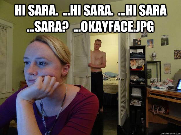 Hi Sara.  ...Hi Sara.  ...Hi Sara  ...Sara?  ...Okayface.jpg   Redditor Girlfriend
