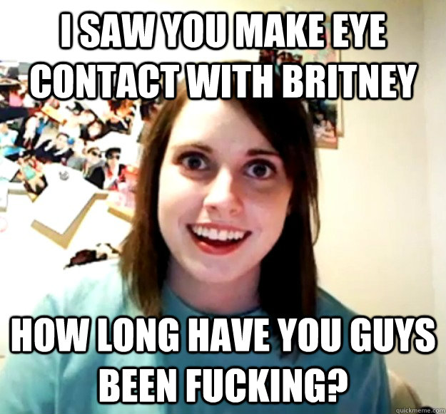 I saw you make eye contact with Britney How long have you guys been fucking?  Overly Attached Girlfriend