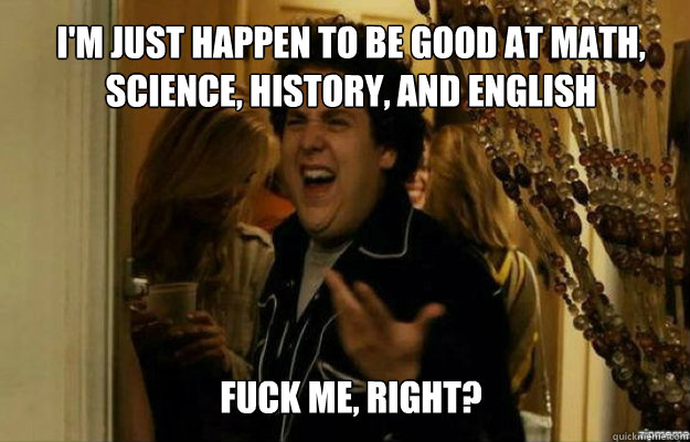 I'm just happen to be good at math, science, history, and English FUCK ME, RIGHT?  fuck me right