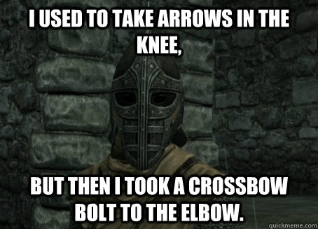 I used to take arrows in the knee, but then I took a crossbow bolt to the elbow.  
