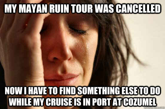 My Mayan Ruin Tour was cancelled Now I have to find something else to do while my cruise is in port at cozumel  First World Problems