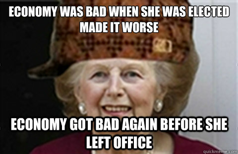 Economy was bad when she was elected
Made it worse Economy got bad again before she left office  Scumbag Margaret Thatcher