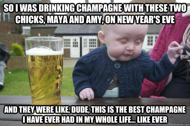 so i was drinking champagne with these two chicks, Maya and Amy, on new year's eve and they were like, dude, this is the best champagne i have ever had in my whole life... like ever   drunk baby