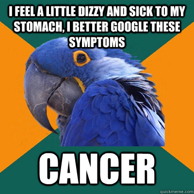 i feel a little dizzy and sick to my stomach, i better google these symptoms cancer  Paranoid Parrot