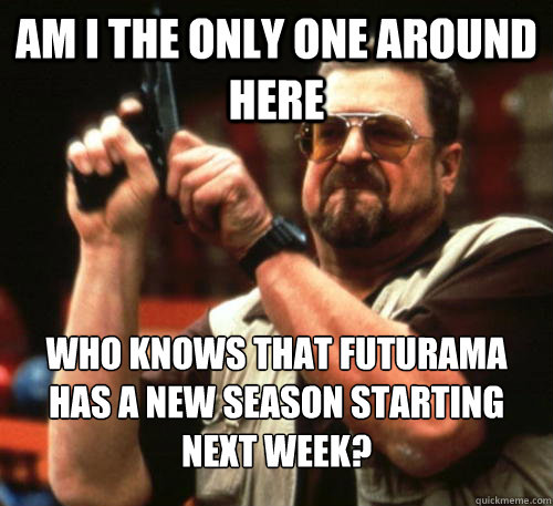 Am i the only one around here who knows that futurama has a new season starting next week?  Am I The Only One Around Here