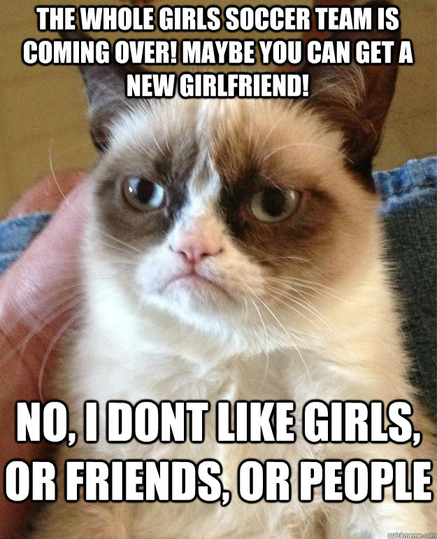 The whole girls soccer team is coming over! maybe you can get a new girlfriend! no, i dont like girls, or friends, or people   Grumpy Cat