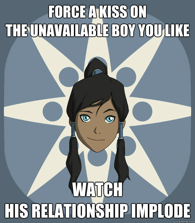 force a kiss on
the unavailable boy you like watch 
his relationship implode  Korras Advice