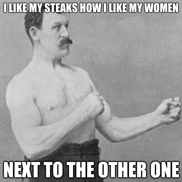 I like my steaks how I like my women Next to the other one  overly manly man