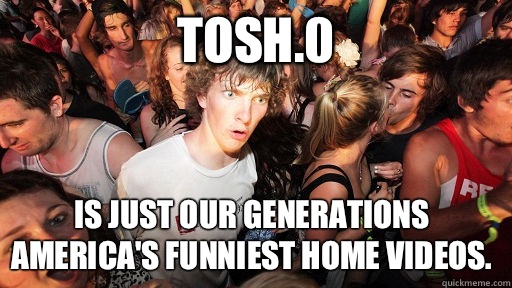Tosh.0 is just our generations America's funniest home videos.  Sudden Clarity Clarence