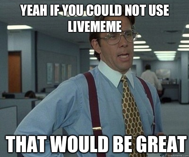 Yeah if you could not use livememe THAT WOULD BE GREAT  that would be great