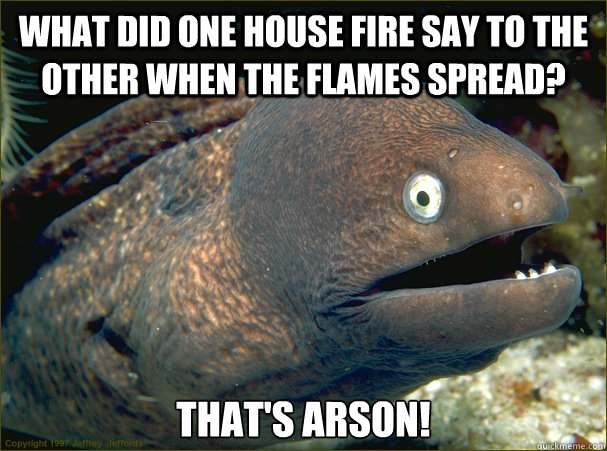 What did one house fire say to the other when the flames spread? That's Arson! - What did one house fire say to the other when the flames spread? That's Arson!  Bad Joke Eel