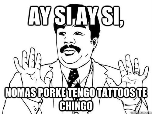 AY SI AY SI,  nomas porke tengo tattoos te chingo  AY SI AY SI