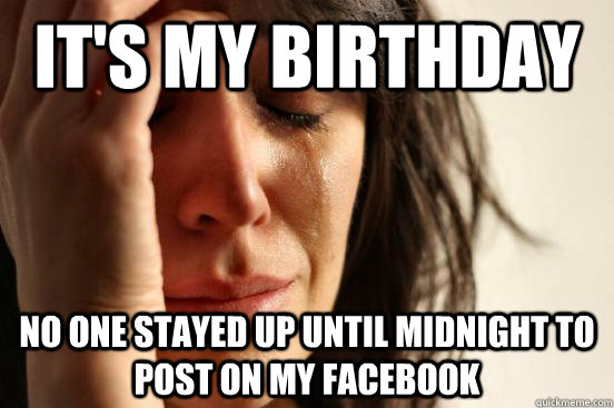 it's my birthday  no one stayed up until midnight to post on my facebook   First World Problems