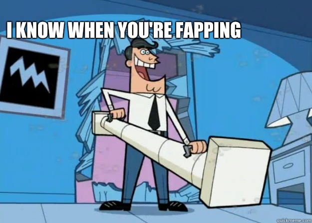 I know when you're fapping   