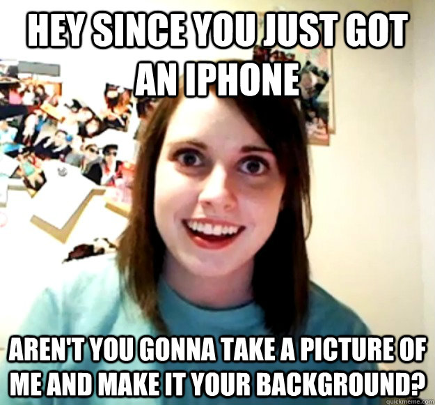 Hey since you just got an iphone Aren't you gonna take a picture of me and make it your background?  Overly Attached Girlfriend