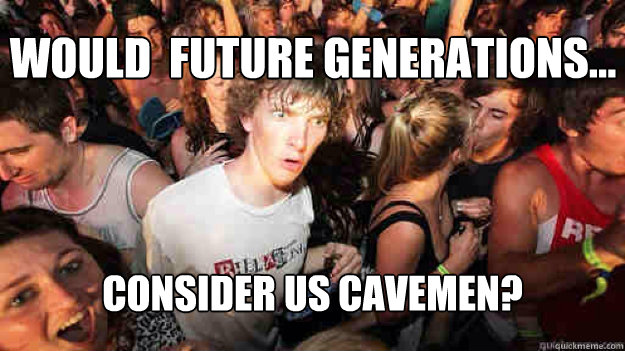 Would  Future generations... consider us cavemen?  Sudden Clarity Clarence