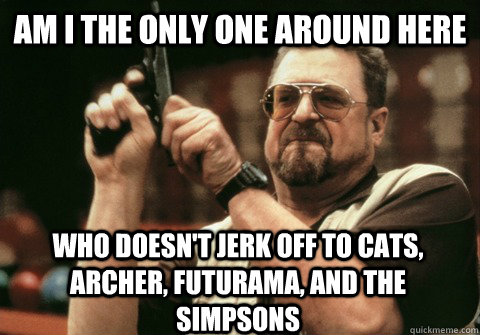 Am I the only one around here who doesn't jerk off to cats, archer, futurama, and the simpsons - Am I the only one around here who doesn't jerk off to cats, archer, futurama, and the simpsons  Am I the only one