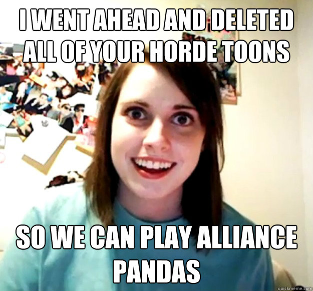i went ahead and deleted all of your horde toons so we can play alliance pandas  Overly Attached Girlfriend