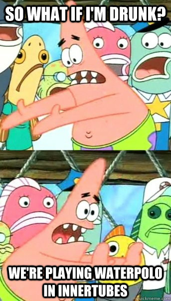So what if i'm drunk? We're playing waterpolo in innertubes  Push it somewhere else Patrick