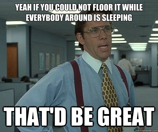 yeah if you could not floor it while everybody around is sleeping That'd be great  Lumbergh