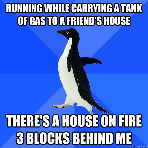 running while Carrying a tank of gas to a friend's house  There's a house on fire 3 blocks behind me  Socially Awkward Penguin