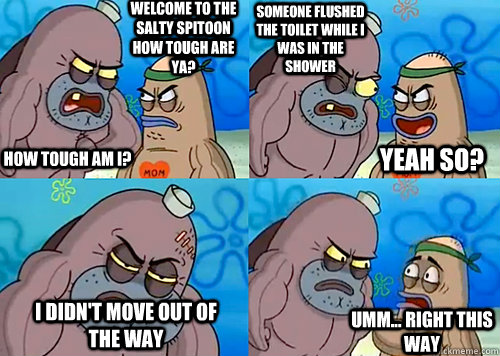 Welcome to the Salty Spitoon how tough are ya? HOW TOUGH AM I? someone flushed the toilet while i was in the shower I didn't move out of the way Umm... Right this way Yeah so?  Salty Spitoon How Tough Are Ya