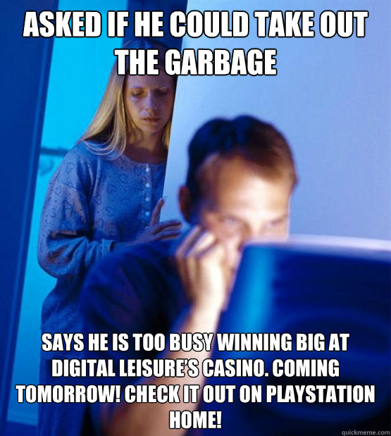 Asked if he could take out the garbage Says he is too busy winning big at Digital Leisure’s Casino. Coming tomorrow! Check it out on Playstation Home!  Redditors Wife