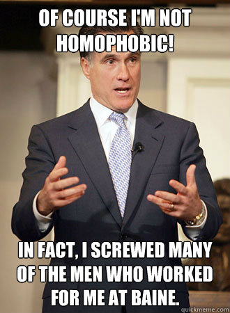 Of course I'm not homophobic! In fact, I screwed many of the men who worked for me at Baine.  Relatable Romney