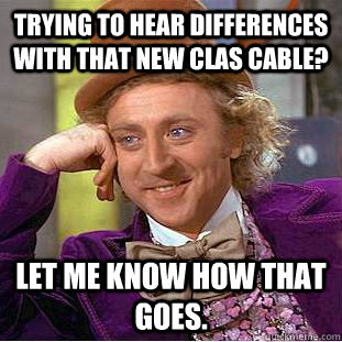 Trying to hear differences with that new CLAS cable? Let me know how that goes.  Creepy Wonka