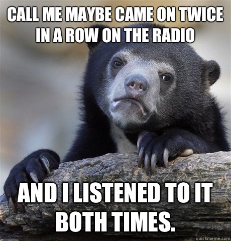 Call me maybe came on twice In a row on the radio And I listened to it both times.  Confession Bear